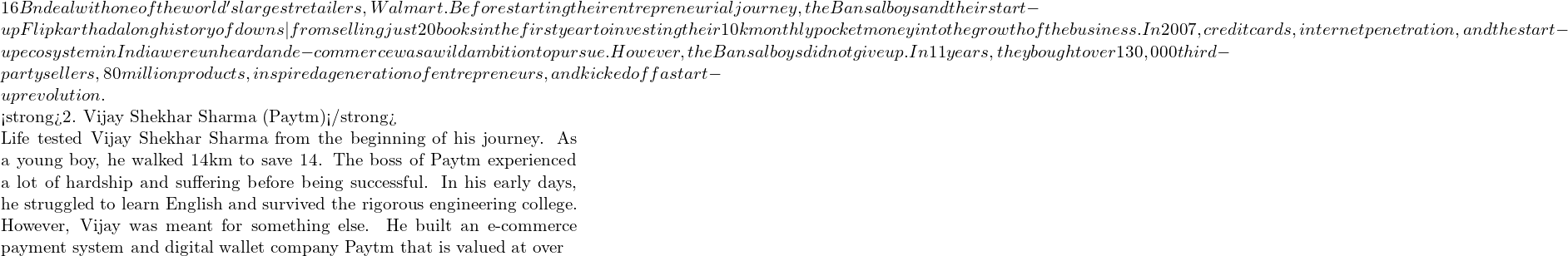 Rendered by QuickLaTeX.com 16 Bn deal with one of the world's largest retailers, Walmart. Before starting their entrepreneurial journey, the Bansal boys and their start-up Flipkart had a long history of downs — from selling just 20 books in the first year to investing their ₹10k monthly pocket money into the growth of the business. In 2007, credit cards, internet penetration, and the start-up ecosystem in India were unheard and e-commerce was a wild ambition to pursue. However, the Bansal boys did not give up. In 11 years, they bought over 130,000 third-party sellers, 80 million products, inspired a generation of entrepreneurs, and kicked off a start-up revolution. <strong>2. Vijay Shekhar Sharma (Paytm)</strong> Life tested Vijay Shekhar Sharma from the beginning of his journey. As a young boy, he walked 14km to save ₹14. The boss of Paytm experienced a lot of hardship and suffering before being successful. In his early days, he struggled to learn English and survived the rigorous engineering college. However, Vijay was meant for something else. He built an e-commerce payment system and digital wallet company Paytm that is valued at over