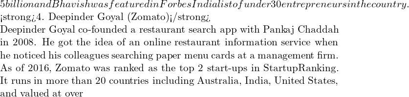 Rendered by QuickLaTeX.com 5 billion and Bhavish was featured in Forbes India list of under 30 entrepreneurs in the country. <strong>4. Deepinder Goyal (Zomato)</strong> Deepinder Goyal co-founded a restaurant search app with Pankaj Chaddah in 2008. He got the idea of an online restaurant information service when he noticed his colleagues searching paper menu cards at a management firm. As of 2016, Zomato was ranked as the top 2 start-ups in StartupRanking. It runs in more than 20 countries including Australia, India, United States, and valued at over